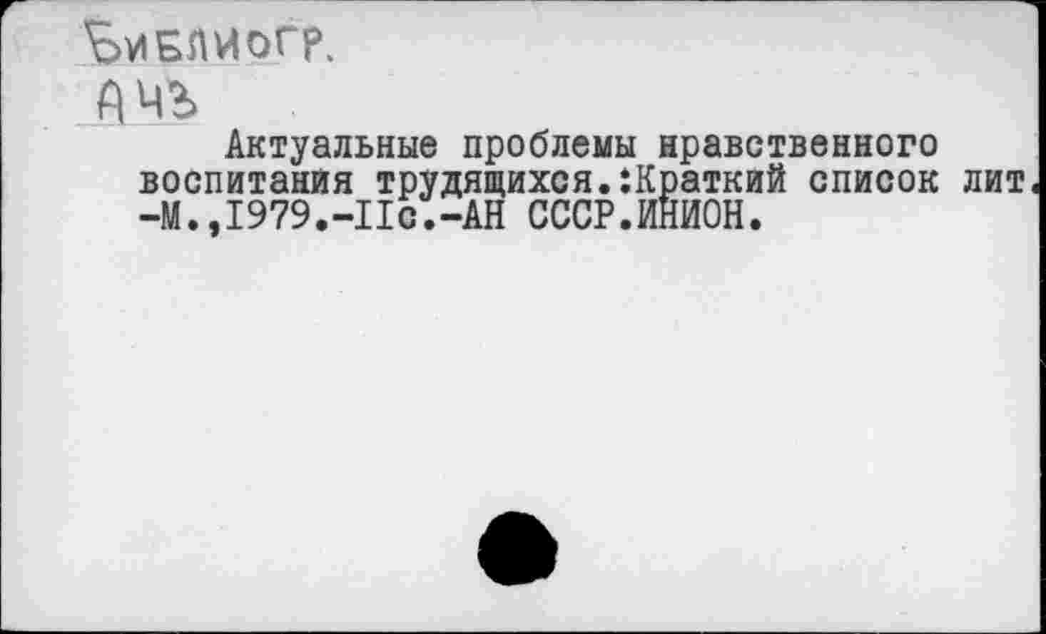 ﻿ЬиБЛИОГр.
йчъ
Актуальные проблемы нравственного воспитания трудящихся.краткий список лит -М.» 1979.-Ис.-АН СССР.ИНИОН.